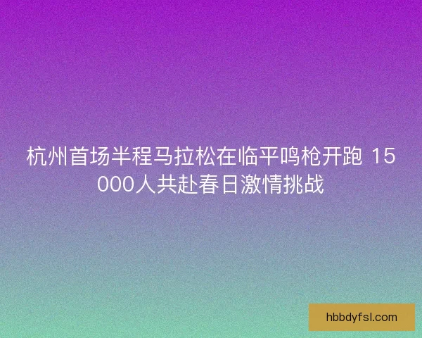 杭州首场半程马拉松在临平鸣枪开跑 15000人共赴春日激情挑战