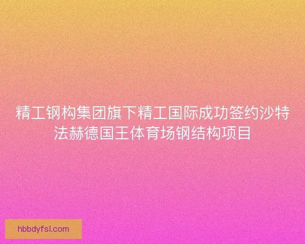 精工钢构集团旗下精工国际成功签约沙特法赫德国王体育场钢结构项目