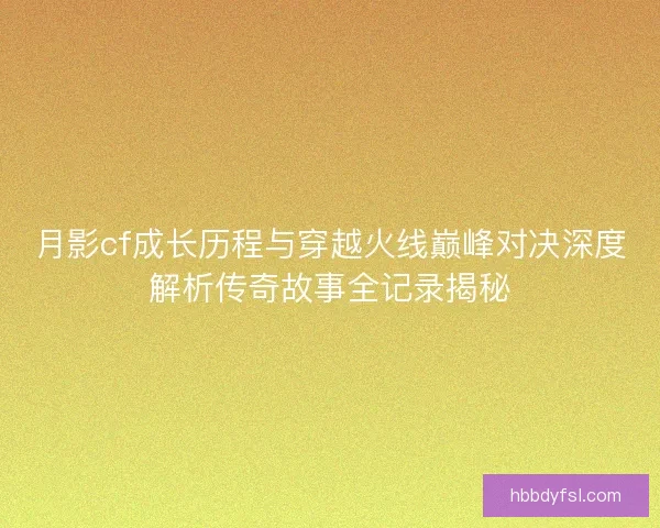 月影cf成长历程与穿越火线巅峰对决深度解析传奇故事全记录揭秘