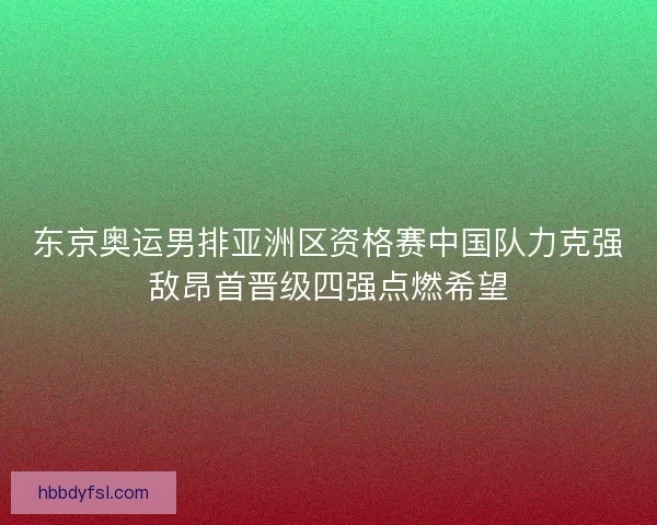 东京奥运男排亚洲区资格赛中国队力克强敌昂首晋级四强点燃希望