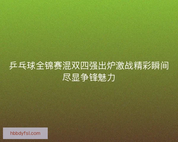 乒乓球全锦赛混双四强出炉激战精彩瞬间尽显争锋魅力