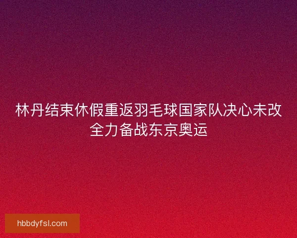 林丹结束休假重返羽毛球国家队决心未改全力备战东京奥运