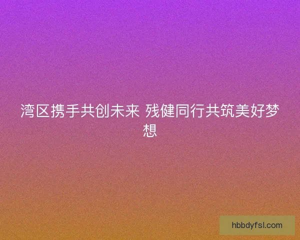 湾区携手共创未来 残健同行共筑美好梦想