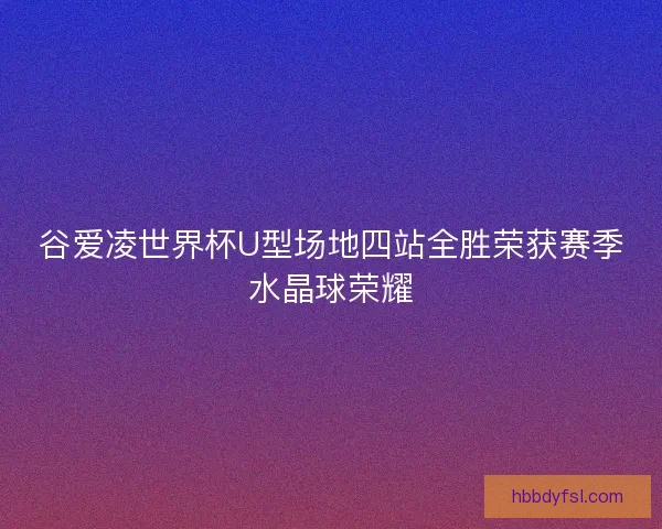 谷爱凌世界杯U型场地四站全胜荣获赛季水晶球荣耀