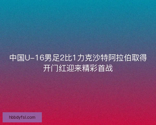 中国U-16男足2比1力克沙特阿拉伯取得开门红迎来精彩首战