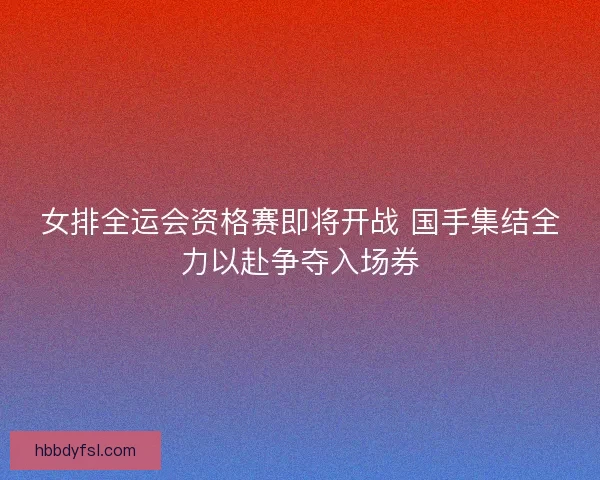 女排全运会资格赛即将开战 国手集结全力以赴争夺入场券