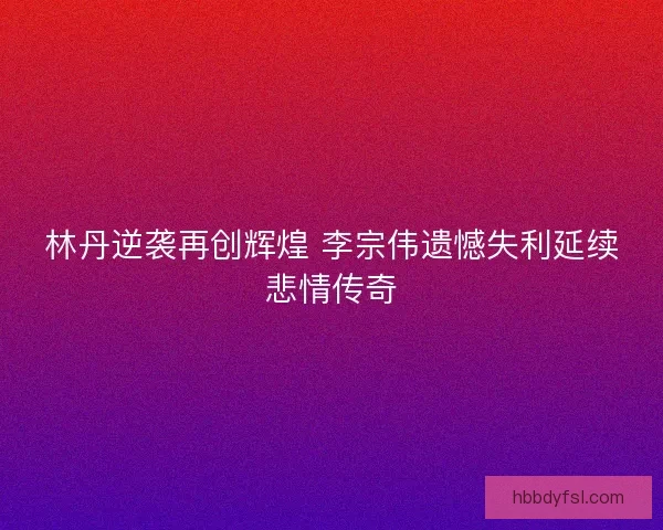 林丹逆袭再创辉煌 李宗伟遗憾失利延续悲情传奇