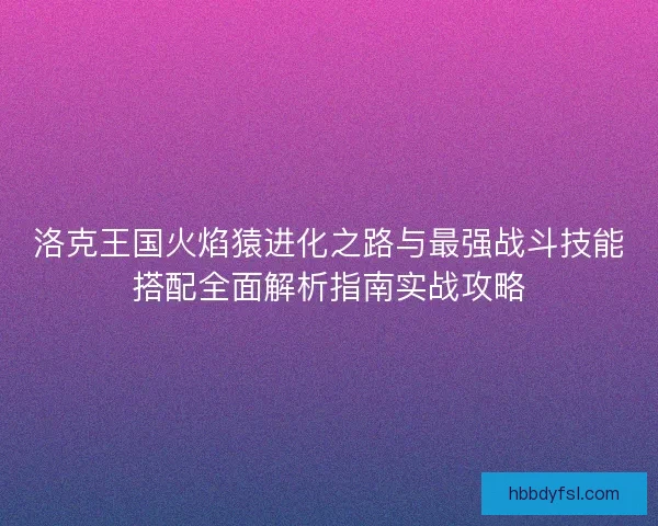 洛克王国火焰猿进化之路与最强战斗技能搭配全面解析指南实战攻略