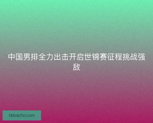 中国男排全力出击开启世锦赛征程挑战强敌