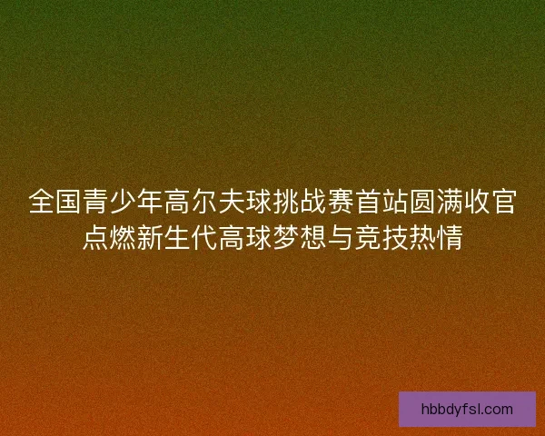 全国青少年高尔夫球挑战赛首站圆满收官点燃新生代高球梦想与竞技热情
