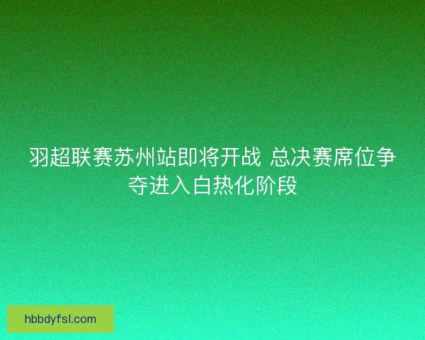羽超联赛苏州站即将开战 总决赛席位争夺进入白热化阶段