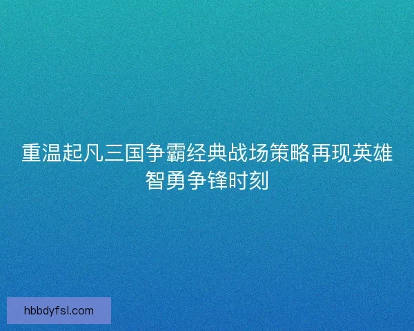重温起凡三国争霸经典战场策略再现英雄智勇争锋时刻