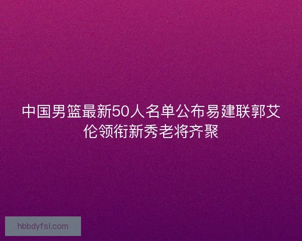 中国男篮最新50人名单公布易建联郭艾伦领衔新秀老将齐聚
