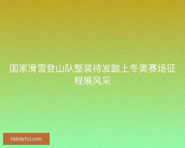 国家滑雪登山队整装待发踏上冬奥赛场征程展风采