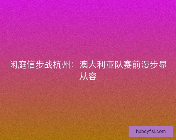 闲庭信步战杭州：澳大利亚队赛前漫步显从容