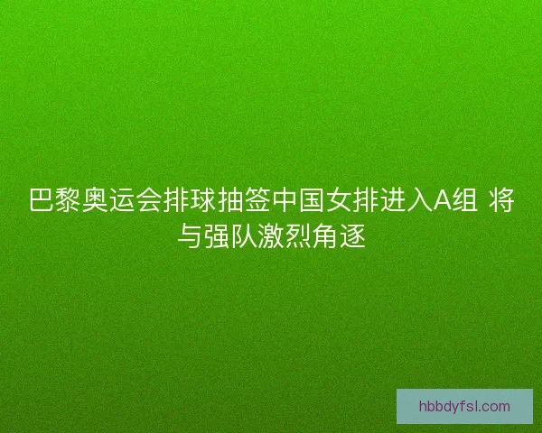 巴黎奥运会排球抽签中国女排进入A组 将与强队激烈角逐