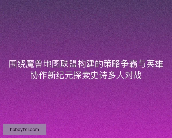围绕魔兽地图联盟构建的策略争霸与英雄协作新纪元探索史诗多人对战