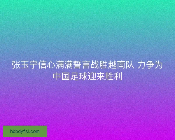 张玉宁信心满满誓言战胜越南队 力争为中国足球迎来胜利